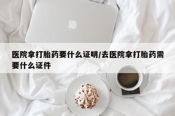 流产药使用医院拿打胎药要什么证明/去医院拿打胎药需要什么证件