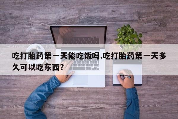 流产药使用吃打胎药第一天能吃饭吗.吃打胎药第一天多久可以吃东西？