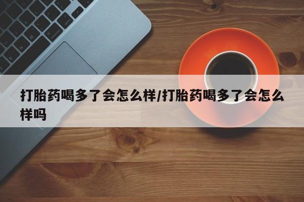 流产药使用打胎药喝多了会怎么样/打胎药喝多了会怎么样吗
