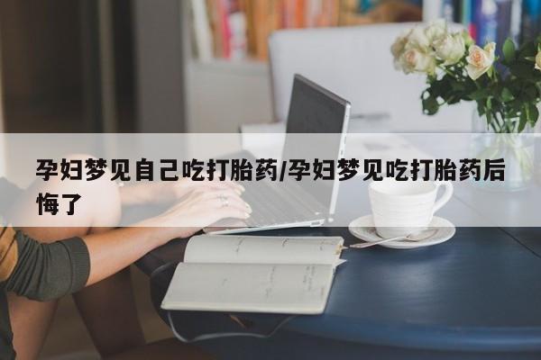 流产药使用孕妇梦见自己吃打胎药/孕妇梦见吃打胎药后悔了
