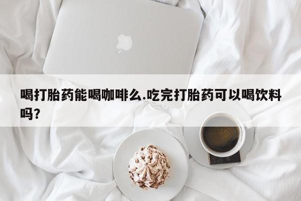 流产药使用喝打胎药能喝咖啡么.吃完打胎药可以喝饮料吗？