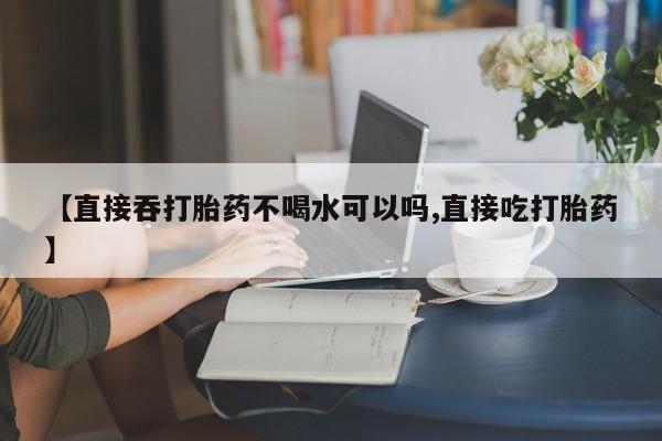 流产药使用【直接吞打胎药不喝水可以吗,直接吃打胎药】