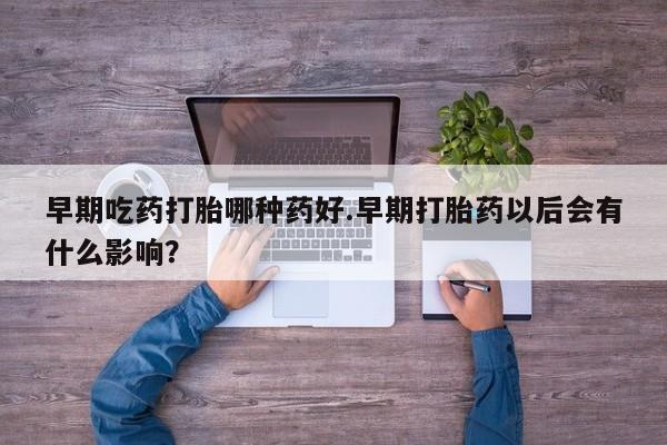 流产药使用早期吃药打胎哪种药好.早期打胎药以后会有什么影响？