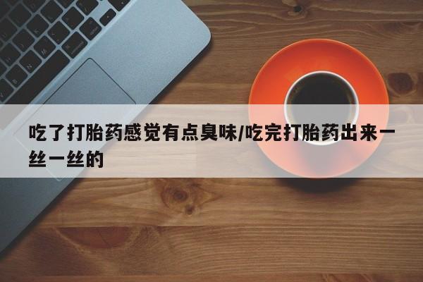 流产药使用吃了打胎药感觉有点臭味/吃完打胎药出来一丝一丝的