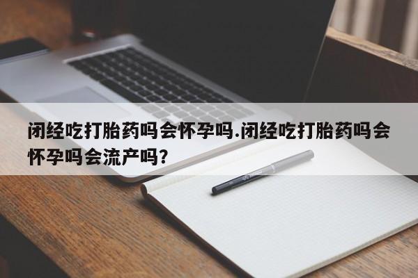 流产药使用闭经吃打胎药吗会怀孕吗.闭经吃打胎药吗会怀孕吗会流产吗？