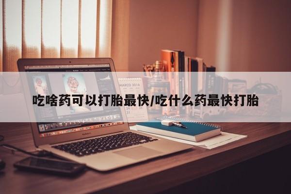 流产药使用吃啥药可以打胎最快/吃什么药最快打胎
