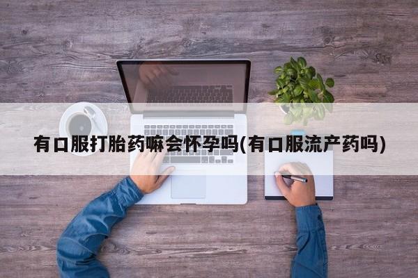 流产药使用有口服打胎药嘛会怀孕吗(有口服流产药吗)