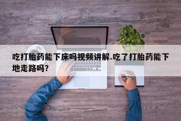 流产药使用吃打胎药能下床吗视频讲解.吃了打胎药能下地走路吗？