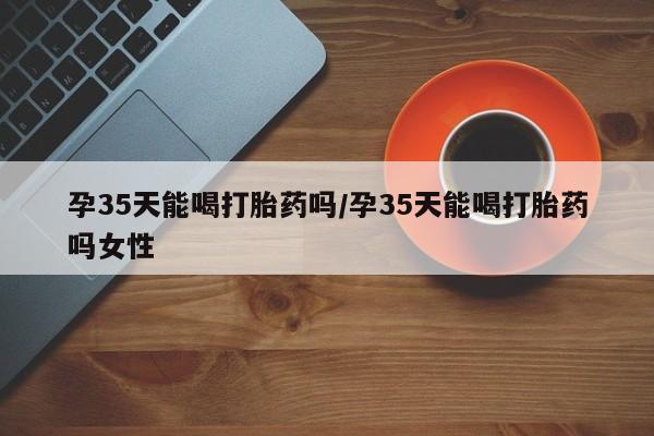 流产药使用孕35天能喝打胎药吗/孕35天能喝打胎药吗女性