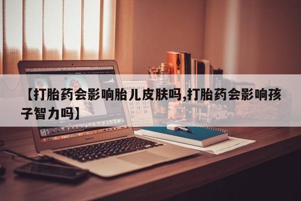 流产药使用【打胎药会影响胎儿皮肤吗,打胎药会影响孩子智力吗】