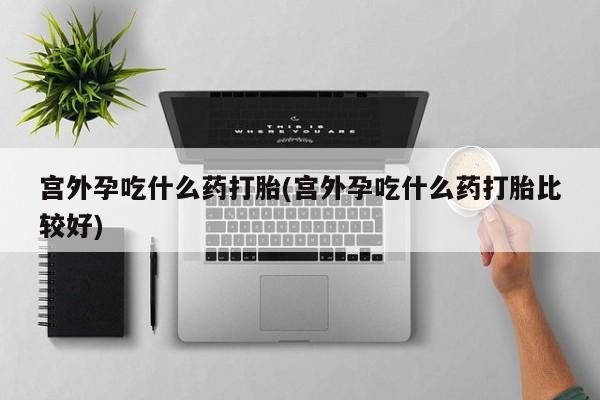 流产药使用宫外孕吃什么药打胎(宫外孕吃什么药打胎比较好)