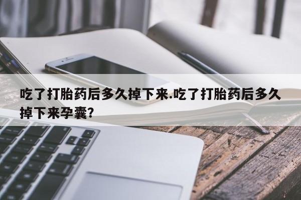 流产药使用吃了打胎药后多久掉下来.吃了打胎药后多久掉下来孕囊？