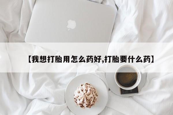 流产药使用【我想打胎用怎么药好,打胎要什么药】