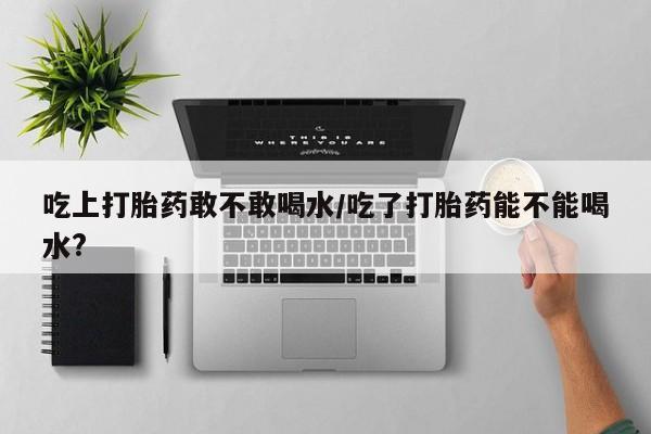 流产药使用吃上打胎药敢不敢喝水/吃了打胎药能不能喝水?