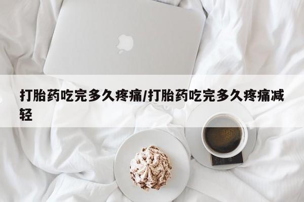 流产药使用打胎药吃完多久疼痛/打胎药吃完多久疼痛减轻