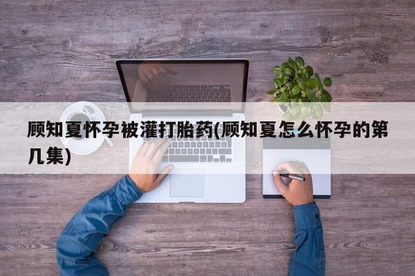 流产药使用顾知夏怀孕被灌打胎药(顾知夏怎么怀孕的第几集)
