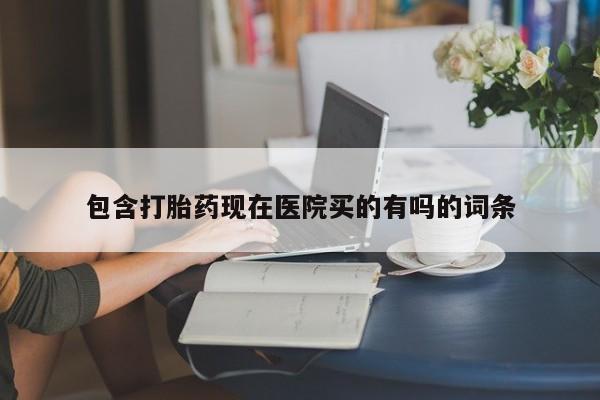 流产药使用包含打胎药现在医院买的有吗的词条