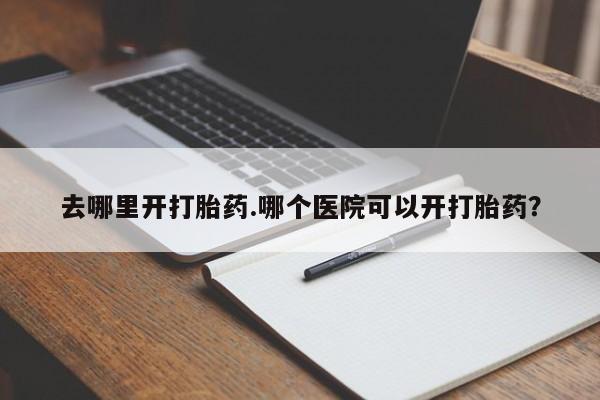 流产药使用去哪里开打胎药.哪个医院可以开打胎药？