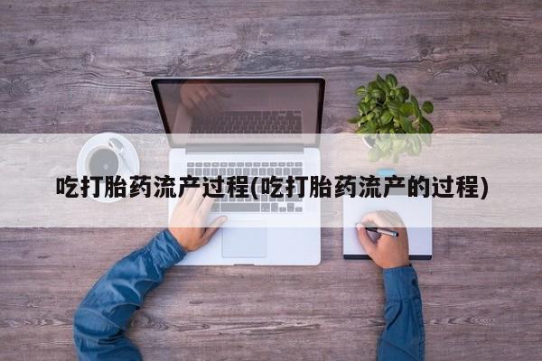流产药使用吃打胎药流产过程(吃打胎药流产的过程)