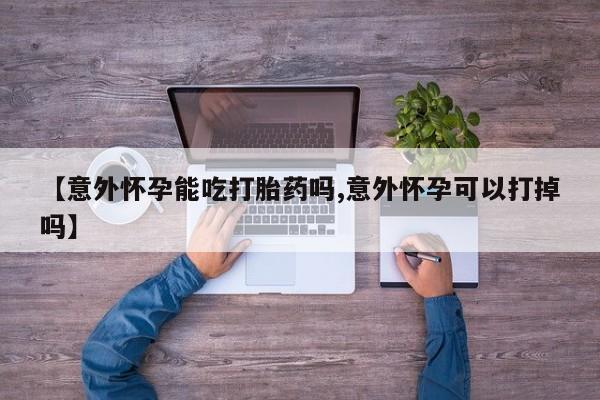 流产药使用【意外怀孕能吃打胎药吗,意外怀孕可以打掉吗】