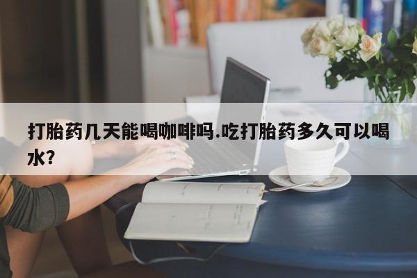 流产药使用打胎药几天能喝咖啡吗.吃打胎药多久可以喝水？