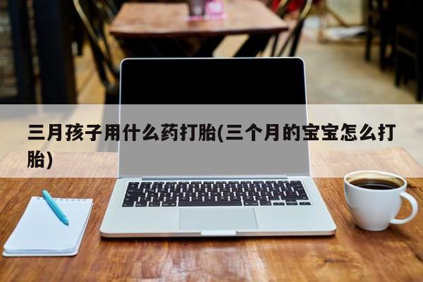流产药使用三月孩子用什么药打胎(三个月的宝宝怎么打胎)