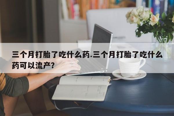 流产药使用三个月打胎了吃什么药.三个月打胎了吃什么药可以流产？