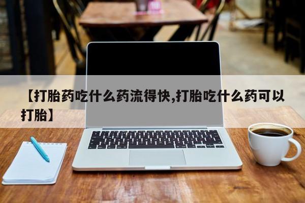 流产药使用【打胎药吃什么药流得快,打胎吃什么药可以打胎】