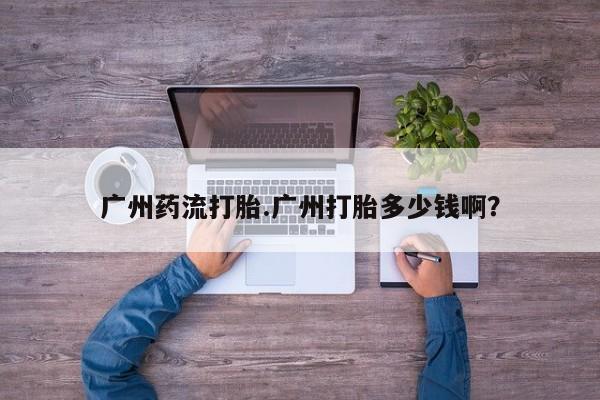 流产药使用广州药流打胎.广州打胎多少钱啊？