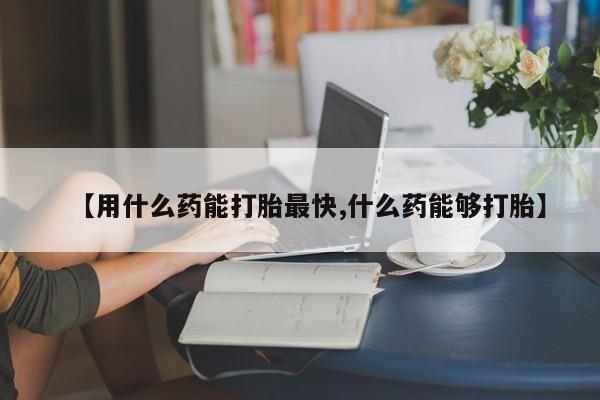流产药使用【用什么药能打胎最快,什么药能够打胎】