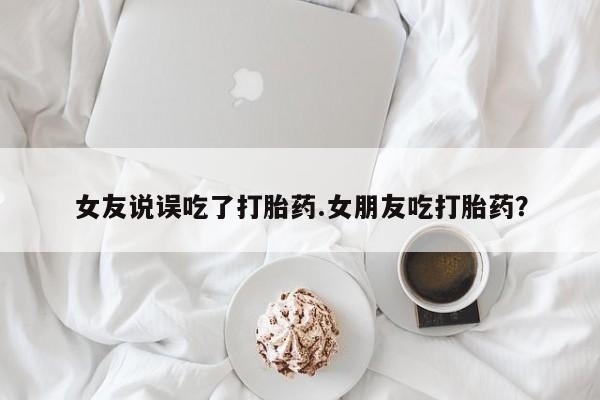 流产药使用女友说误吃了打胎药.女朋友吃打胎药？