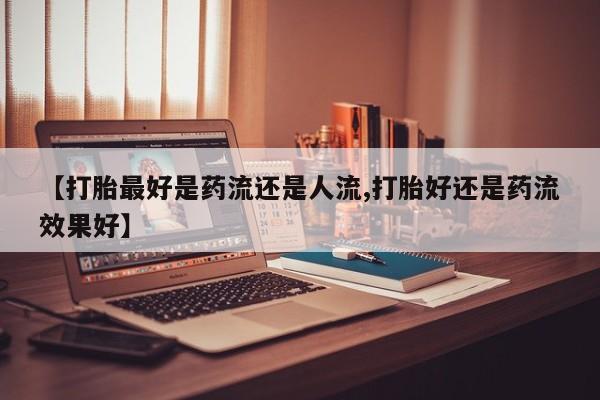 流产药使用【打胎最好是药流还是人流,打胎好还是药流效果好】