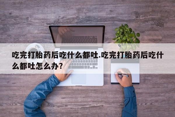 流产药使用吃完打胎药后吃什么都吐.吃完打胎药后吃什么都吐怎么办？