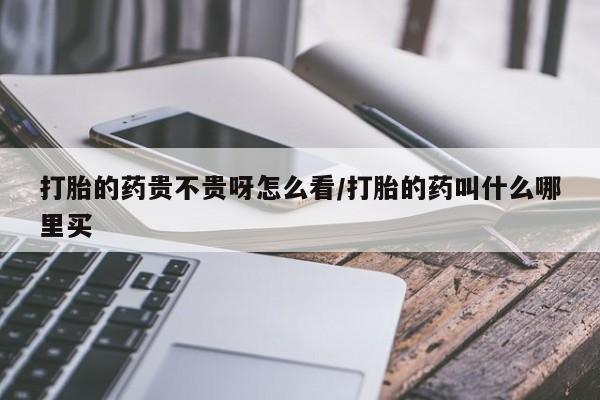 流产药使用打胎的药贵不贵呀怎么看/打胎的药叫什么哪里买