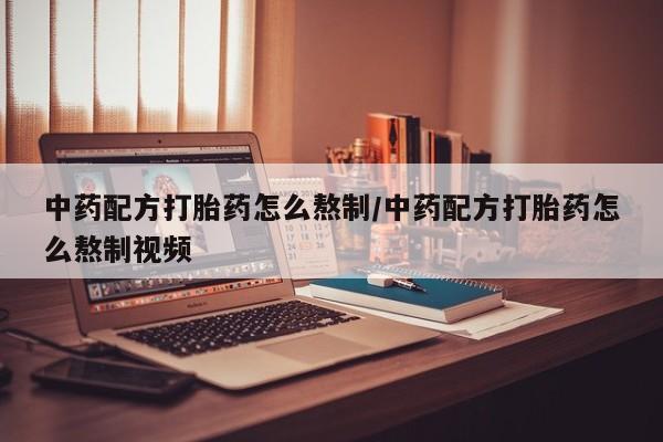 流产药使用中药配方打胎药怎么熬制/中药配方打胎药怎么熬制视频