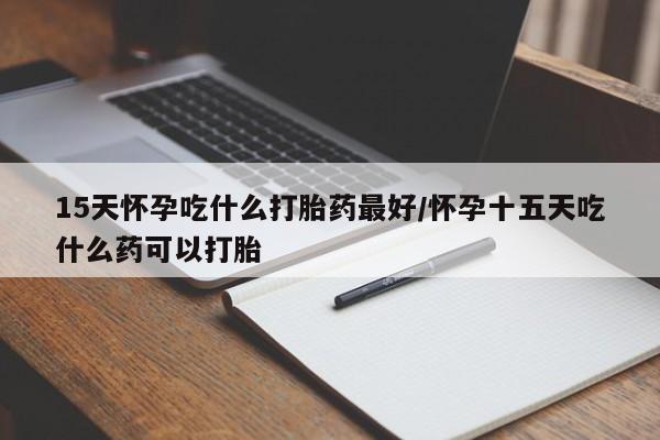 流产药使用15天怀孕吃什么打胎药最好/怀孕十五天吃什么药可以打胎