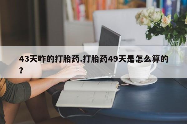 流产药使用43天咋的打胎药.打胎药49天是怎么算的？