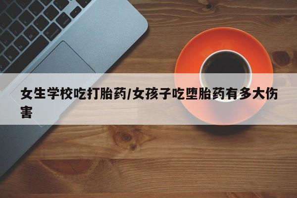 流产药使用女生学校吃打胎药/女孩子吃堕胎药有多大伤害
