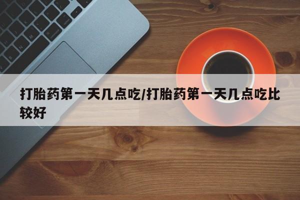 流产药使用打胎药第一天几点吃/打胎药第一天几点吃比较好