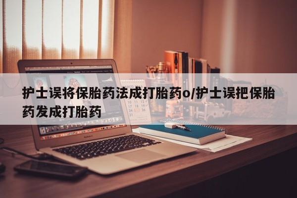 流产药使用护士误将保胎药法成打胎药o/护士误把保胎药发成打胎药