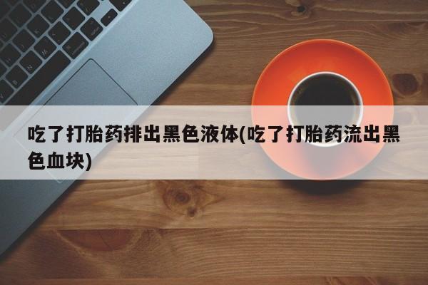 流产药使用吃了打胎药排出黑色液体(吃了打胎药流出黑色血块)