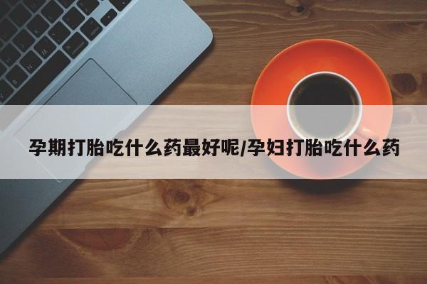 流产药使用孕期打胎吃什么药最好呢/孕妇打胎吃什么药