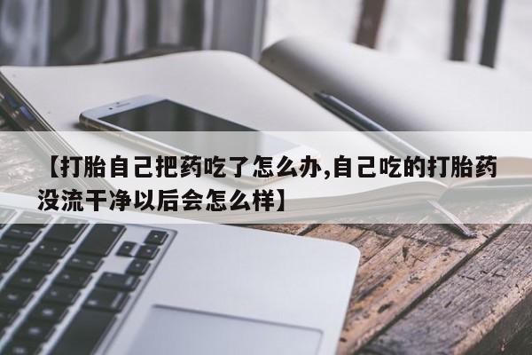 流产药使用【打胎自己把药吃了怎么办,自己吃的打胎药没流干净以后会怎么样】