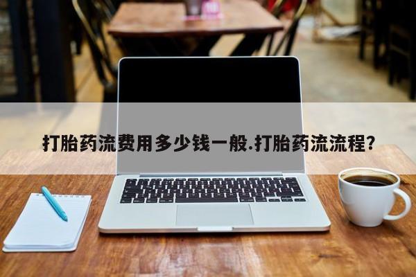 流产药使用打胎药流费用多少钱一般.打胎药流流程？