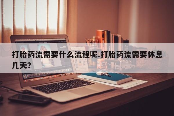 流产药使用打胎药流需要什么流程呢.打胎药流需要休息几天？