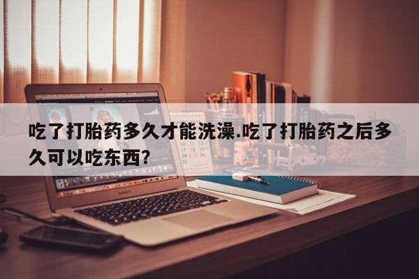 流产药使用吃了打胎药多久才能洗澡.吃了打胎药之后多久可以吃东西？