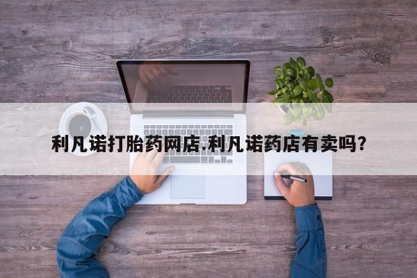 流产药使用利凡诺打胎药网店.利凡诺药店有卖吗？