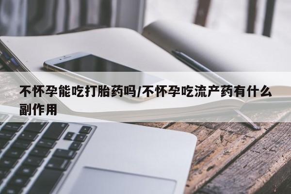 流产药使用不怀孕能吃打胎药吗/不怀孕吃流产药有什么副作用