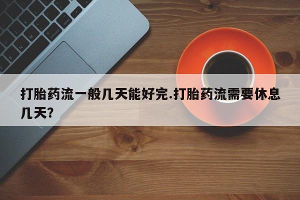 流产药使用打胎药流一般几天能好完.打胎药流需要休息几天？