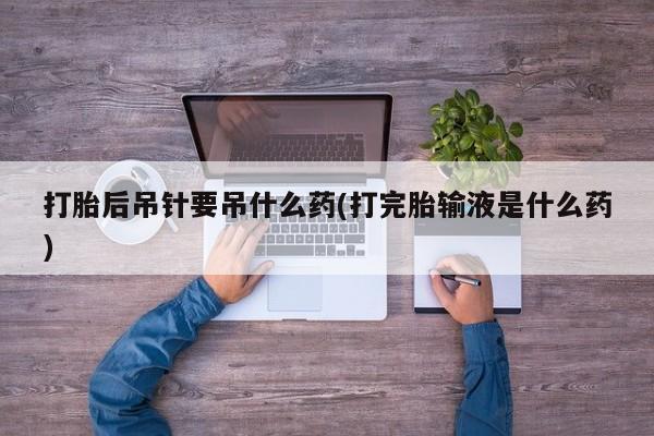 流产药使用打胎后吊针要吊什么药(打完胎输液是什么药)